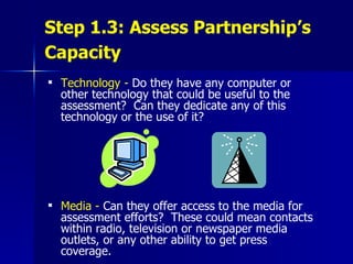 Step 1.3: Assess Partnership’s Capacity   Technology -   Do they have any computer or other technology that could be useful to the assessment?  Can they dedicate any of this technology or the use of it?  Media -   Can they offer access to the media for assessment efforts?  These could mean contacts within radio, television or newspaper media outlets, or any other ability to get press coverage.  