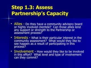 Step 1.3: Assess Partnership’s Capacity Allies -   Do they have a community advisory board or highly involved clientele?  Can those allies lend any support or strength to the Partnership or assessment process?  Interests -   What is their particular interest in the community assessment?  What would they like to see happen as a result of participating in this process? Involvement -   How would they like to be involved in this effort?  What level and type of involvement can they commit?  