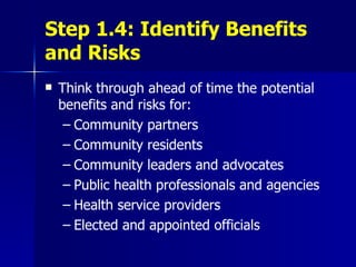 Step 1.4: Identify Benefits and Risks Think through ahead of time the potential benefits and risks for: Community partners Community residents Community leaders and advocates Public health professionals and agencies Health service providers Elected and appointed officials 