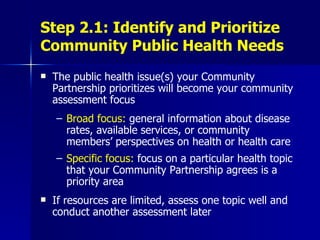 Step 2.1: Identify and Prioritize Community Public Health Needs The public health issue(s) your Community Partnership prioritizes will become your community assessment focus Broad focus:  general information about disease rates, available services, or community members’ perspectives on health or health care Specific focus:  focus on a particular health topic that your Community Partnership agrees is a priority area If resources are limited, assess one topic well and conduct another assessment later 
