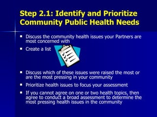 Step 2.1: Identify and Prioritize Community Public Health Needs Discuss the community health issues your Partners are most concerned with Create a list Discuss which of these issues were raised the most or are the most pressing in your community Prioritize health issues to focus your assessment If you cannot agree on one or two health topics, then agree to conduct a broad assessment to determine the most pressing health issues in the community 