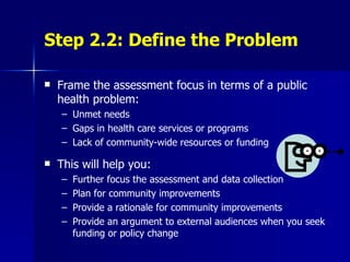 Step 2.2: Define the Problem Frame the assessment focus in terms of a public health problem: Unmet needs Gaps in health care services or programs Lack of community-wide resources or funding This will help you: Further focus the assessment and data collection Plan for community improvements  Provide a rationale for community improvements Provide an argument to external audiences when you seek funding or policy change 