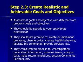 Step 2.3: Create Realistic and Achievable Goals and Objectives Assessment goals and objectives are different from program goals and objectives They should be specific to your  community assessment They should not promise to: create or implement programs, change policy, change health behaviors, educate the community, provide services, etc. They could instead promise to: collect/gather/ understand information, examine issues, analyze data, make recommendations, engage Community Partners, etc. 