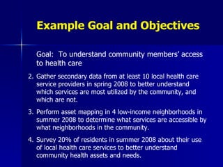 Example Goal and Objectives Goal:  To understand community members’ access to health care Gather secondary data from at least 10 local health care service providers in spring 2008 to better understand which services are most utilized by the community, and which are not. Perform asset mapping in 4 low-income neighborhoods in summer 2008 to determine what services are accessible by what neighborhoods in the community. Survey 20% of residents in summer 2008 about their use of local health care services to better understand community health assets and needs.   