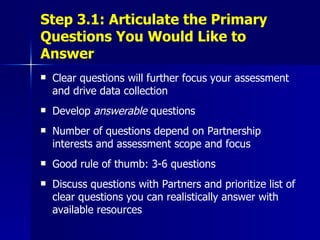Step 3.1: Articulate the Primary Questions You Would Like to Answer Clear questions will further focus your assessment and drive data collection Develop  answerable  questions  Number of questions depend on Partnership interests and assessment scope and focus Good rule of thumb: 3-6 questions Discuss questions with Partners and prioritize list of clear questions you can realistically answer with available resources 