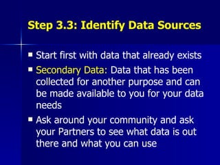Step 3.3: Identify Data Sources Start first with data that already exists Secondary Data:  Data that has been collected for another purpose and can be made available to you for your data needs Ask around your community and ask your Partners to see what data is out there and what you can use 