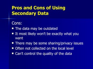 Pros and Cons of Using Secondary Data Cons: The data may be outdated It most likely won’t be exactly what you want There may be some sharing/privacy issues Often not collected on the local level Can’t control the quality of the data 