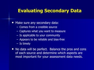Evaluating Secondary Data Make sure any secondary data: Comes from a credible source Captures what you want to measure Is applicable to your community Appears to be reliable and bias-free Is timely No data will be perfect.  Balance the pros and cons of each source and determine which aspects are most important for your assessment data needs. 