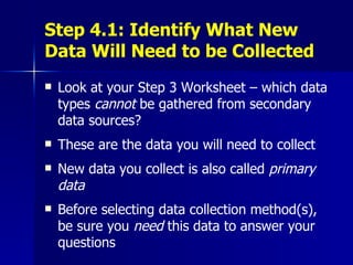 Step 4.1: Identify What New Data Will Need to be Collected Look at your Step 3 Worksheet – which data types  cannot  be gathered from secondary data sources? These are the data you will need to collect New data you collect is also called  primary data Before selecting data collection method(s), be sure you  need  this data to answer your questions 