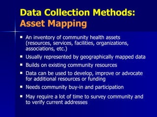 Data Collection Methods:  Asset Mapping An inventory of community health assets (resources, services, facilities, organizations, associations, etc.) Usually represented by geographically mapped data Builds on existing community resources Data can be used to develop, improve or advocate for additional resources or funding Needs community buy-in and participation May require a lot of time to survey community and to verify current addresses 