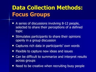 Data Collection Methods:   Focus Groups A series of discussions involving 8-12 people, selected to share their perceptions of a defined topic Stimulates participants to share their opinions openly in a group discussion Captures rich data in participants’ own words Flexible to capture new ideas and issues Can be difficult to summarize and interpret results across groups  Need to be creative when recruiting busy people 