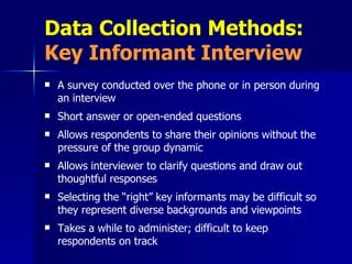 Data Collection Methods:  Key Informant Interview A survey conducted over the phone or in person during an interview Short answer or open-ended questions Allows respondents to share their opinions without the pressure of the group dynamic Allows interviewer to clarify questions and draw out thoughtful responses Selecting the “right” key informants may be difficult so they represent diverse backgrounds and viewpoints Takes a while to administer; difficult to keep respondents on track 