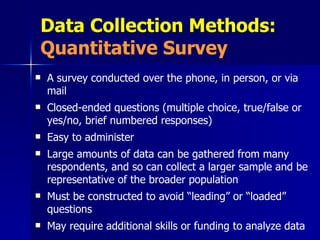 Data Collection Methods:  Quantitative Survey A survey conducted over the phone, in person, or via mail Closed-ended questions (multiple choice, true/false or yes/no, brief numbered responses) Easy to administer Large amounts of data can be gathered from many respondents, and so can collect a larger sample and be representative of the broader population Must be constructed to avoid “leading” or “loaded” questions May require additional skills or funding to analyze data 
