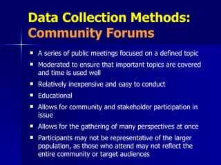 Data Collection Methods:  Community Forums A series of public meetings focused on a defined topic Moderated to ensure that important topics are covered and time is used well Relatively inexpensive and easy to conduct Educational Allows for community and stakeholder participation in issue Allows for the gathering of many perspectives at once Participants may not be representative of the larger population, as those who attend may not reflect the entire community or target audiences 