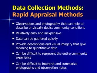 Data Collection Methods:  Rapid Appraisal Methods Observations and photography that can help to describe or visually depict community conditions Relatively easy and inexpensive   Data can be gathered quickly Provide descriptions and visual imagery that give meaning to quantitative data Can be difficult to represent the entire community experience Can be difficult to interpret and summarize photographs and observation notes 