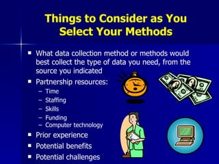 Things to Consider as You Select Your Methods What data collection method or methods would best collect the type of data you need, from the source you indicated Partnership resources:  Time Staffing Skills Funding Computer technology Prior experience Potential benefits Potential challenges 