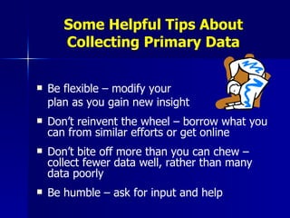 Some Helpful Tips About Collecting Primary Data Be flexible – modify your  plan as you gain new insight Don’t reinvent the wheel – borrow what you can from similar efforts or get online Don’t bite off more than you can chew – collect fewer data well, rather than many data poorly Be humble – ask for input and help 