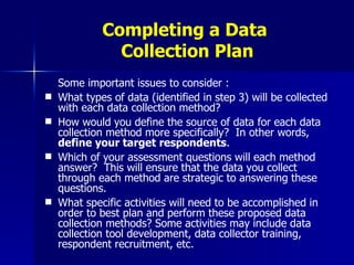 Completing a Data  Collection Plan Some important issues to consider : What types of data (identified in step 3) will be collected with each data collection method? How would you define the source of data for each data collection method more specifically?  In other words,  define your target respondents .  Which of your assessment questions will each method answer?  This will ensure that the data you collect through each method are strategic to answering these questions. What specific activities will need to be accomplished in order to best plan and perform these proposed data collection methods? Some activities may include data collection tool development, data collector training, respondent recruitment, etc. 