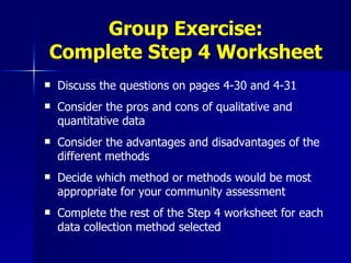 Group Exercise: Complete Step 4 Worksheet Discuss the questions on pages 4-30 and 4-31 Consider the pros and cons of qualitative and quantitative data Consider the advantages and disadvantages of the different methods Decide which method or methods would be most appropriate for your community assessment Complete the rest of the Step 4 worksheet for each data collection method selected 