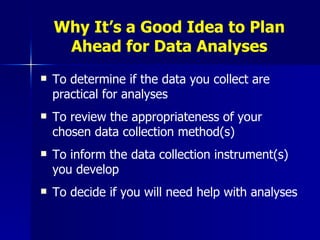 Why It’s a Good Idea to Plan Ahead for Data Analyses To determine if the data you collect are practical for analyses To review the appropriateness of your chosen data collection method(s) To inform the data collection instrument(s) you develop  To decide if you will need help with analyses 