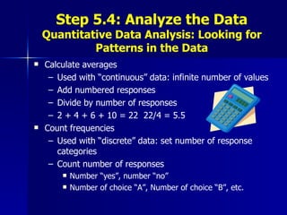 Step 5.4: Analyze the Data Quantitative Data Analysis: Looking for Patterns in the Data Calculate averages  Used with “continuous” data: infinite number of values Add numbered responses Divide by number of responses 2 + 4 + 6 + 10 = 22  22/4 = 5.5 Count frequencies Used with “discrete” data: set number of response categories Count number of responses Number “yes”, number “no” Number of choice “A”, Number of choice “B”, etc. 