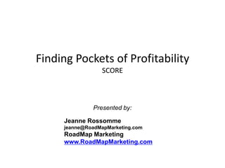 Finding Pockets of ProfitabilitySCORE Presented by: Jeanne Rossomme jeanne@RoadMapMarketing.com RoadMap Marketing www.RoadMapMarketing.com 