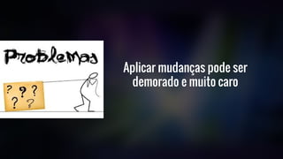 Aplicar mudanças pode ser
demorado e muito caro
 