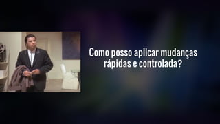 Como posso aplicar mudanças
rápidas e controlada?
 