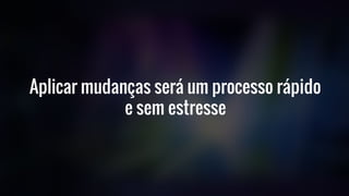 Aplicar mudanças será um processo rápido
e sem estresse
 