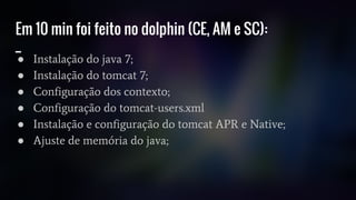 Em 10 min foi feito no dolphin (CE, AM e SC):
_
● Instalação do java 7;
● Instalação do tomcat 7;
● Configuração dos contexto;
● Configuração do tomcat-users.xml
● Instalação e configuração do tomcat APR e Native;
● Ajuste de memória do java;
 