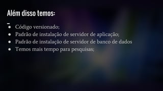 Além disso temos:
_
● Código versionado;
● Padrão de instalação de servidor de aplicação;
● Padrão de instalação de servidor de banco de dados
● Temos mais tempo para pesquisas;
 