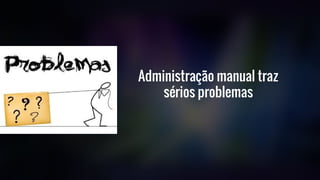 Administração manual traz
sérios problemas
 