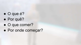 ● O que é?
● Por quê?
● O que comer?
● Por onde começar?
 