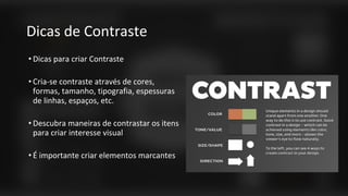 Dicas de Contraste
• Dicas para criar Contraste
• Cria-se contraste através de cores,
formas, tamanho, tipografia, espessuras
de linhas, espaços, etc.
• Descubra maneiras de contrastar os itens
para criar interesse visual
• É importante criar elementos marcantes
 