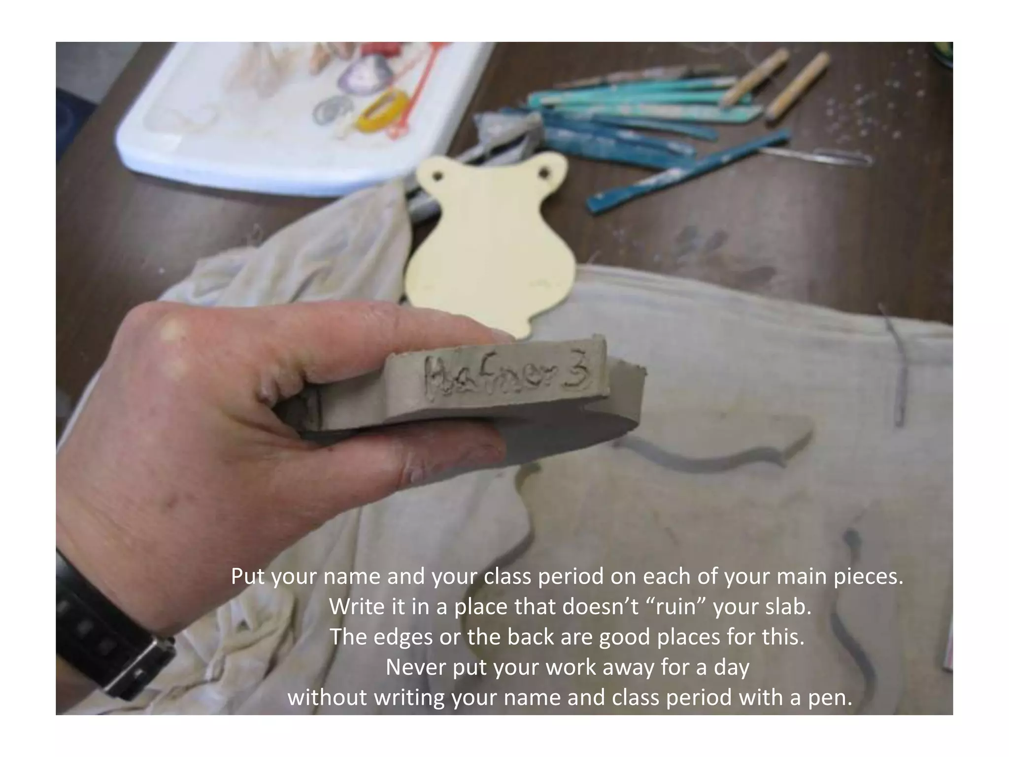 Put your name and your class period on each of your main pieces. Write it in a place that doesn’t “ruin” your slab.The edges or the back are good places for this.Never put your work away for a day without writing your name and class period with a pen.