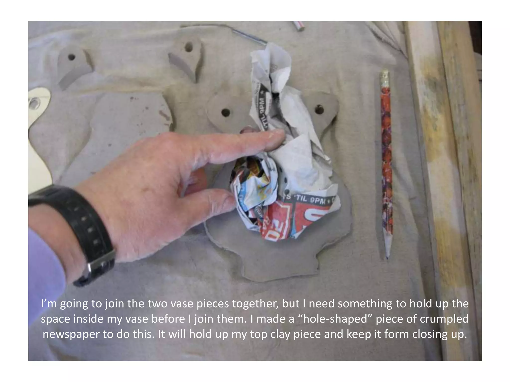 I’m going to join the two vase pieces together, but I need something to hold up the space inside my vase before I join them. I made a “hole-shaped” piece of crumpled newspaper to do this. It will hold up my top clay piece and keep it form closing up.
