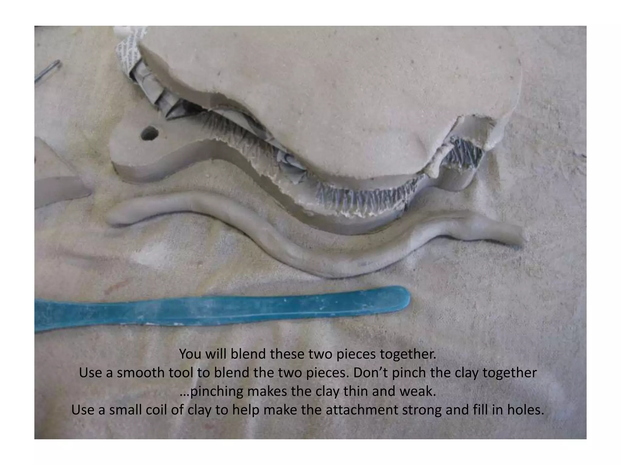 You will blend these two pieces together.  Use a smooth tool to blend the two pieces. Don’t pinch the clay together …pinching makes the clay thin and weak.Use a small coil of clay to help make the attachment strong and fill in holes.