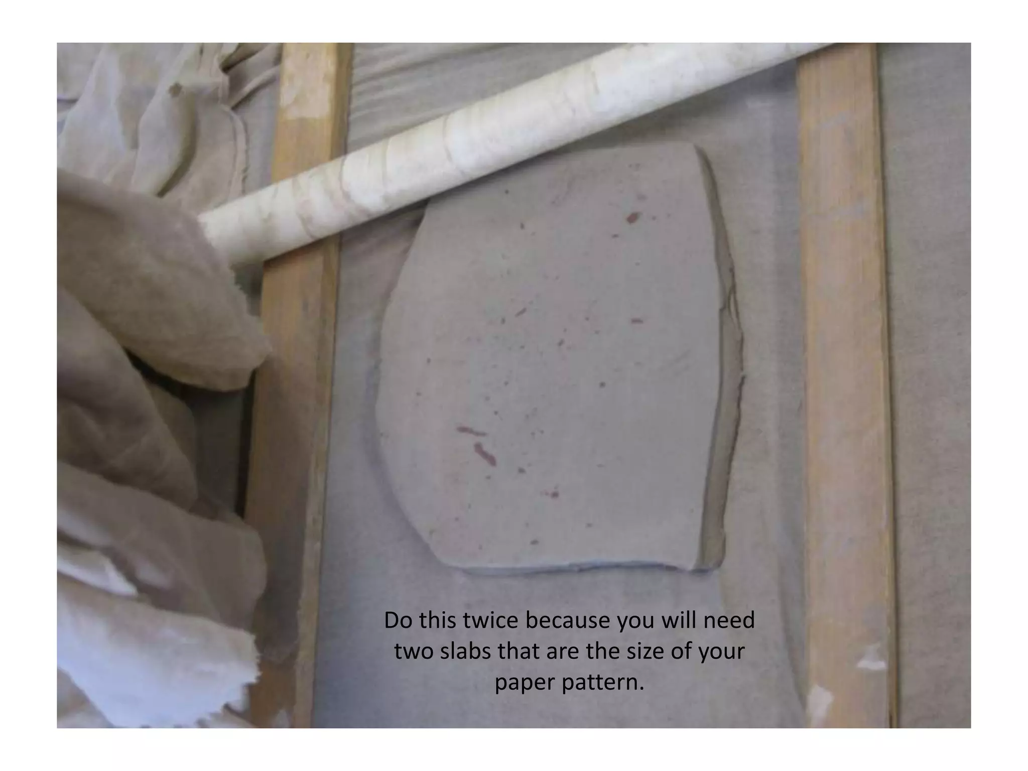 Do this twice because you will need two slabs that are the size of your paper pattern.