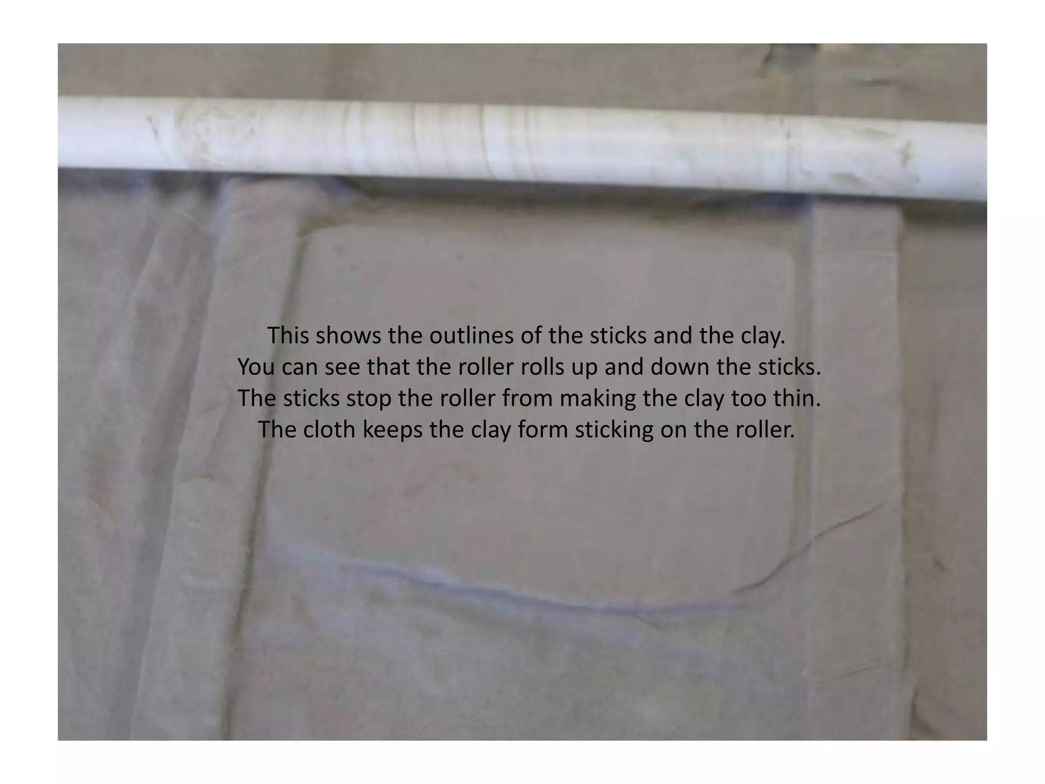 This shows the outlines of the sticks and the clay. You can see that the roller rolls up and down the sticks. The sticks stop the roller from making the clay too thin. The cloth keeps the clay form sticking on the roller.