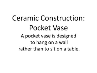 Ceramic Construction:Pocket VaseA pocket vase is designed to hang on a wall rather than to sit on a table. 