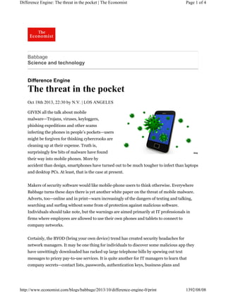 Difference Engine: The threat in the pocket | The Economist

Page 1 of 4

Babbage
Science and technology

Difference Engine

The threat in the pocket
Oct 18th 2013, 22:30 by N.V. | LOS ANGELES
GIVEN all the talk about mobile
malware—Trojans, viruses, keyloggers,
phishing expeditions and other scams
infecting the phones in people’s pockets—users
might be forgiven for thinking cybercrooks are
cleaning up at their expense. Truth is,
surprisingly few bits of malware have found
their way into mobile phones. More by
accident than design, smartphones have turned out to be much tougher to infect than laptops
and desktop PCs. At least, that is the case at present.
Makers of security software would like mobile-phone users to think otherwise. Everywhere
Babbage turns these days there is yet another white paper on the threat of mobile malware.
Adverts, too—online and in print—warn increasingly of the dangers of texting and talking,
searching and surfing without some from of protection against malicious software.
Individuals should take note, but the warnings are aimed primarily at IT professionals in
firms where employees are allowed to use their own phones and tablets to connect to
company networks.
Certainly, the BYOD (bring your own device) trend has created security headaches for
network managers. It may be one thing for individuals to discover some malicious app they
have unwittingly downloaded has racked up large telephone bills by spewing out text
messages to pricey pay-to-use services. It is quite another for IT managers to learn that
company secrets—contact lists, passwords, authentication keys, business plans and

http://www.economist.com/blogs/babbage/2013/10/difference-engine-0/print

1392/08/08

 