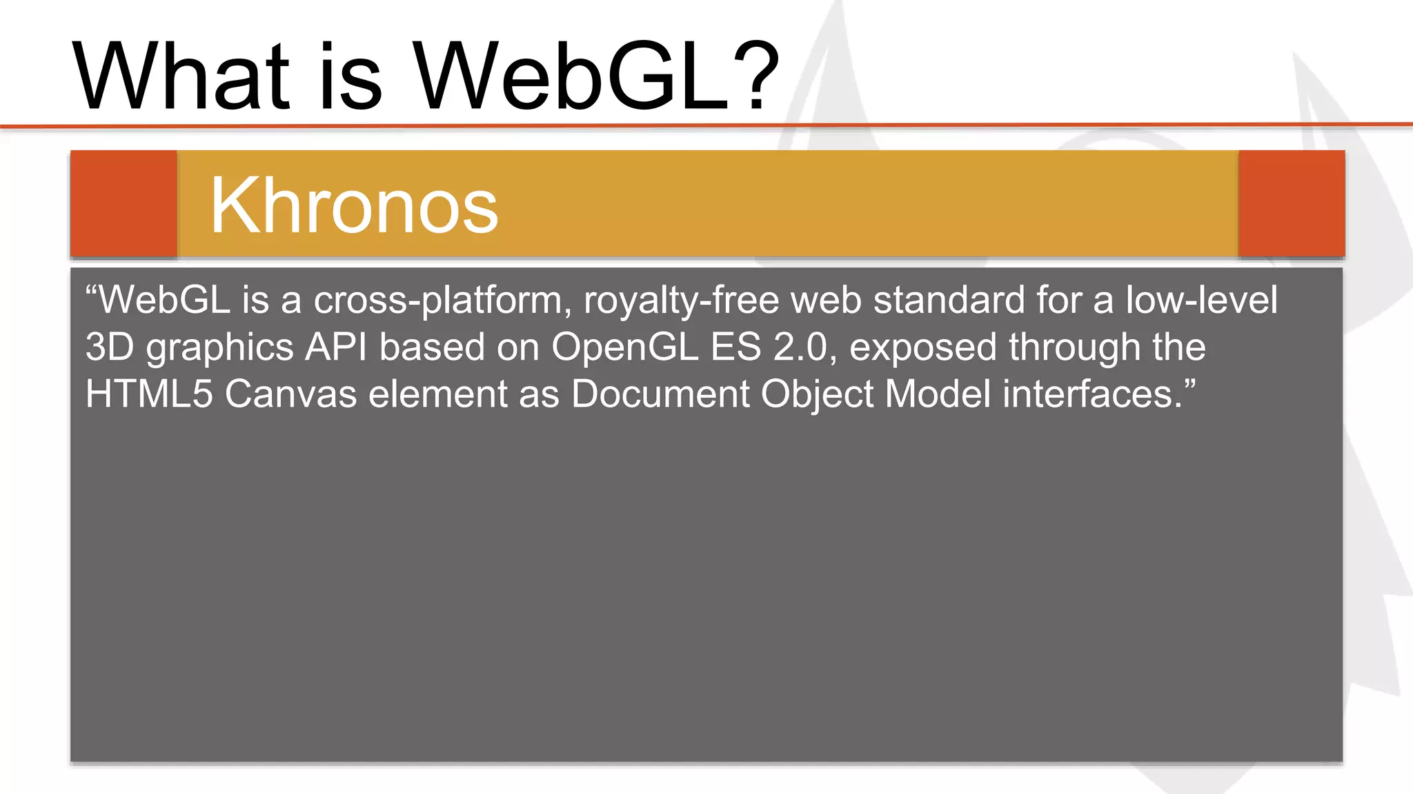 What is WebGL? 
Khronos 
“WebGL is a cross-platform, royalty-free web standard for a low-level 
3D graphics API based on OpenGL ES 2.0, exposed through the 
HTML5 Canvas element as Document Object Model interfaces.” 
 
