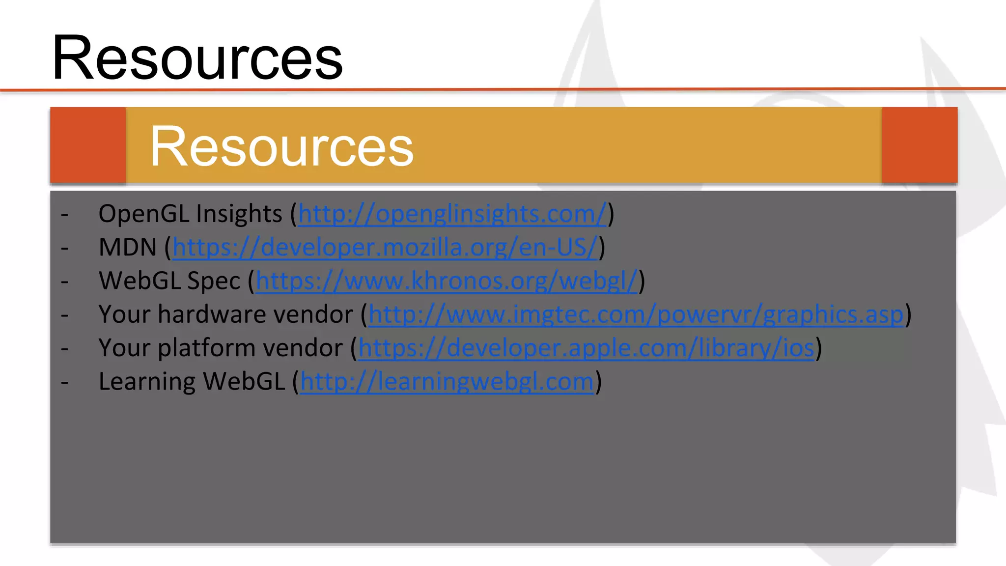 Resources 
Resources 
- OpenGL Insights (http://openglinsights.com/) 
- MDN (https://developer.mozilla.org/en-US/) 
- WebGL Spec (https://www.khronos.org/webgl/) 
- Your hardware vendor (http://www.imgtec.com/powervr/graphics.asp) 
- Your platform vendor (https://developer.apple.com/library/ios) 
- Learning WebGL (http://learningwebgl.com) 
