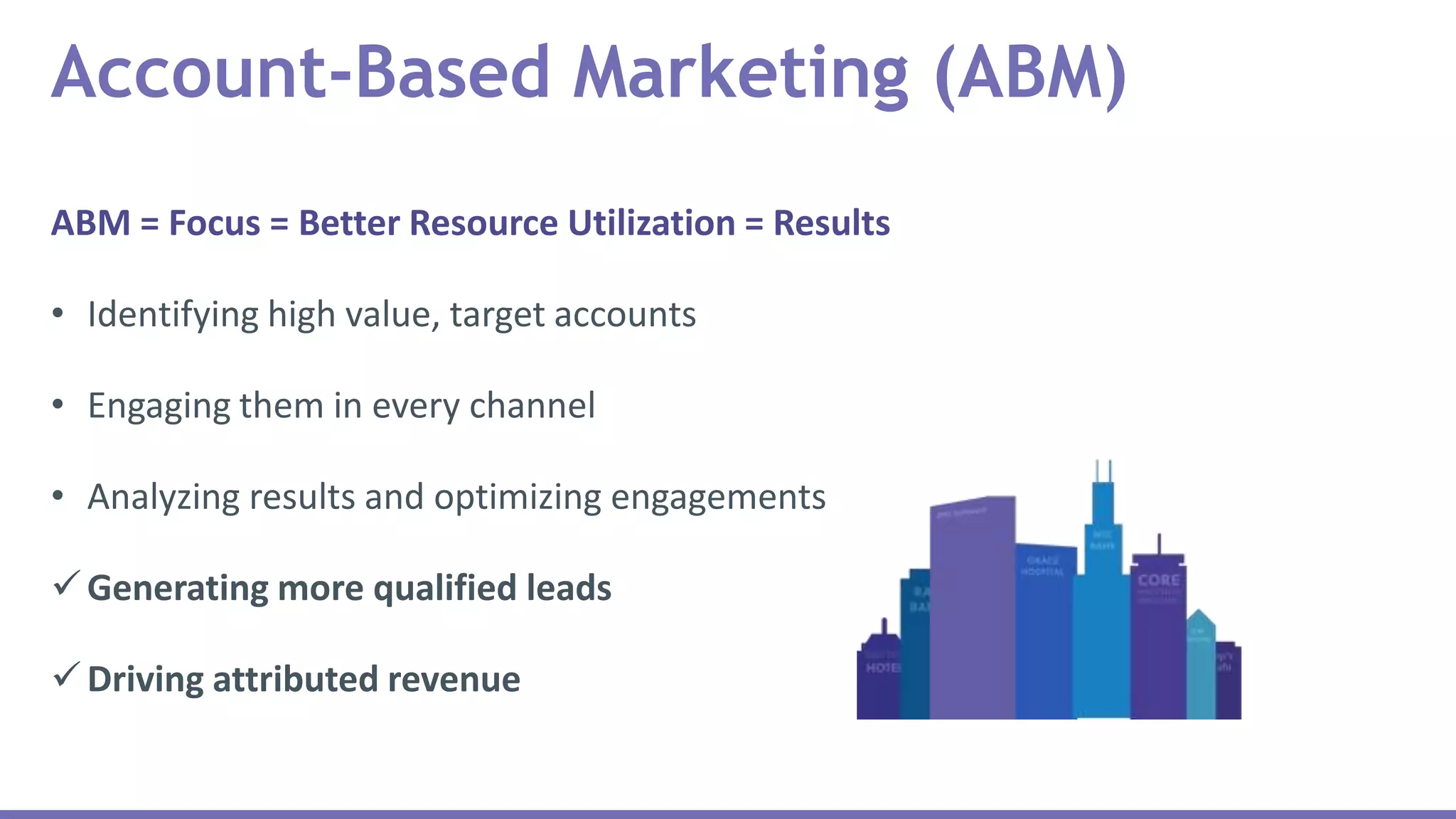 ABM = Focus = Better Resource Utilization = Results
• Identifying high value, target accounts
• Engaging them in every channel
• Analyzing results and optimizing engagements
Generating more qualified leads
Driving attributed revenue
Account-Based Marketing (ABM)
 