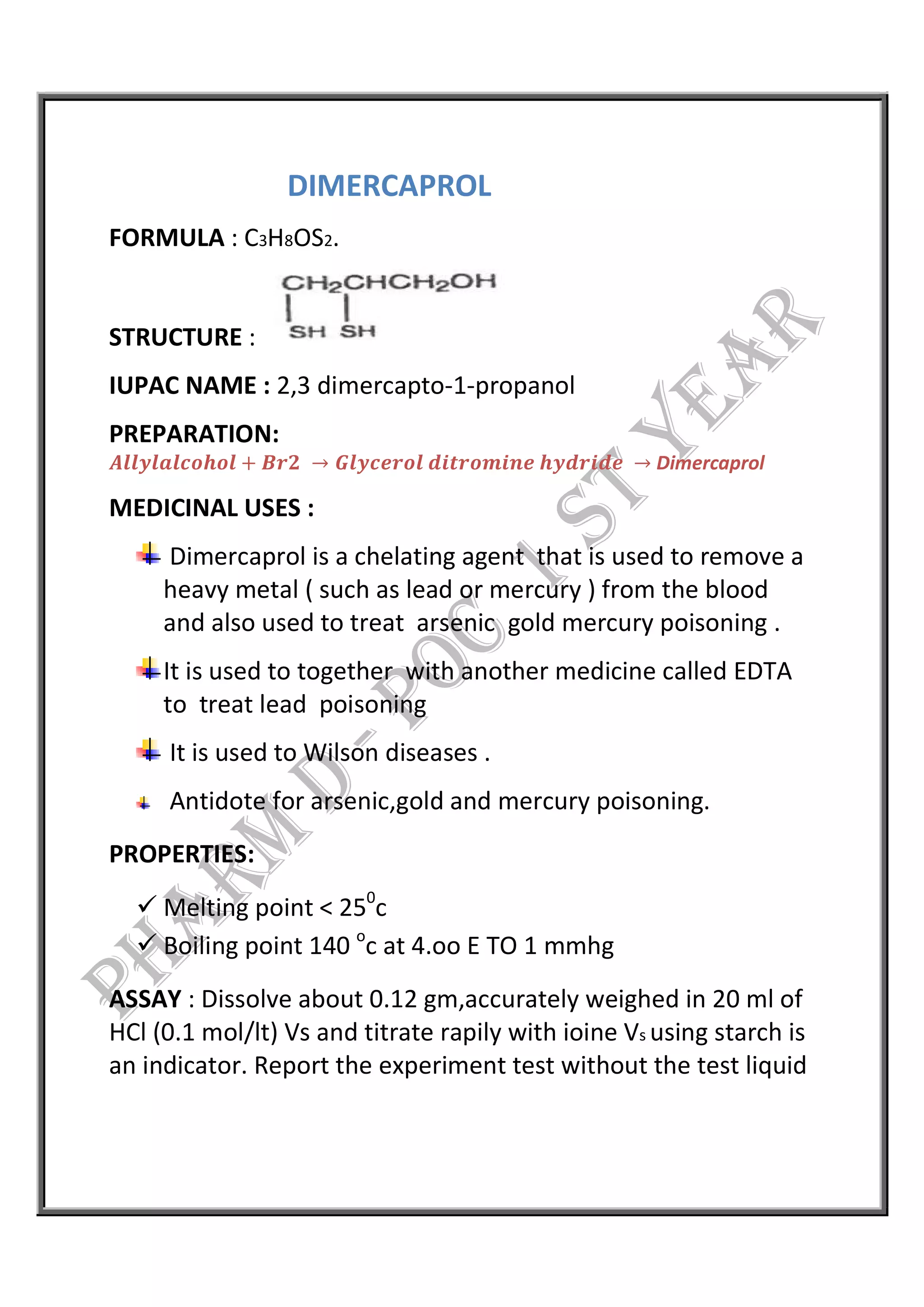 DIMERCAPROL
FORMULA : C3H8OS2.
STRUCTURE :
IUPAC NAME : 2,3 dimercapto-1-propanol
PREPARATION:
𝑨𝒍𝒍𝒚𝒍𝒂𝒍𝒄𝒐𝒉𝒐𝒍 + 𝑩𝒓𝟐 → 𝑮𝒍𝒚𝒄𝒆𝒓𝒐𝒍 𝒅𝒊𝒕𝒓𝒐𝒎𝒊𝒏𝒆 𝒉𝒚𝒅𝒓𝒊𝒅𝒆 → Dimercaprol
MEDICINAL USES :
Dimercaprol is a chelating agent that is used to remove a
heavy metal ( such as lead or mercury ) from the blood
and also used to treat arsenic gold mercury poisoning .
It is used to together with another medicine called EDTA
to treat lead poisoning
It is used to Wilson diseases .
Antidote for arsenic,gold and mercury poisoning.
PROPERTIES:
 Melting point < 250
c
 Boiling point 140 o
c at 4.oo E TO 1 mmhg
ASSAY : Dissolve about 0.12 gm,accurately weighed in 20 ml of
HCl (0.1 mol/lt) Vs and titrate rapily with ioine Vs using starch is
an indicator. Report the experiment test without the test liquid
 