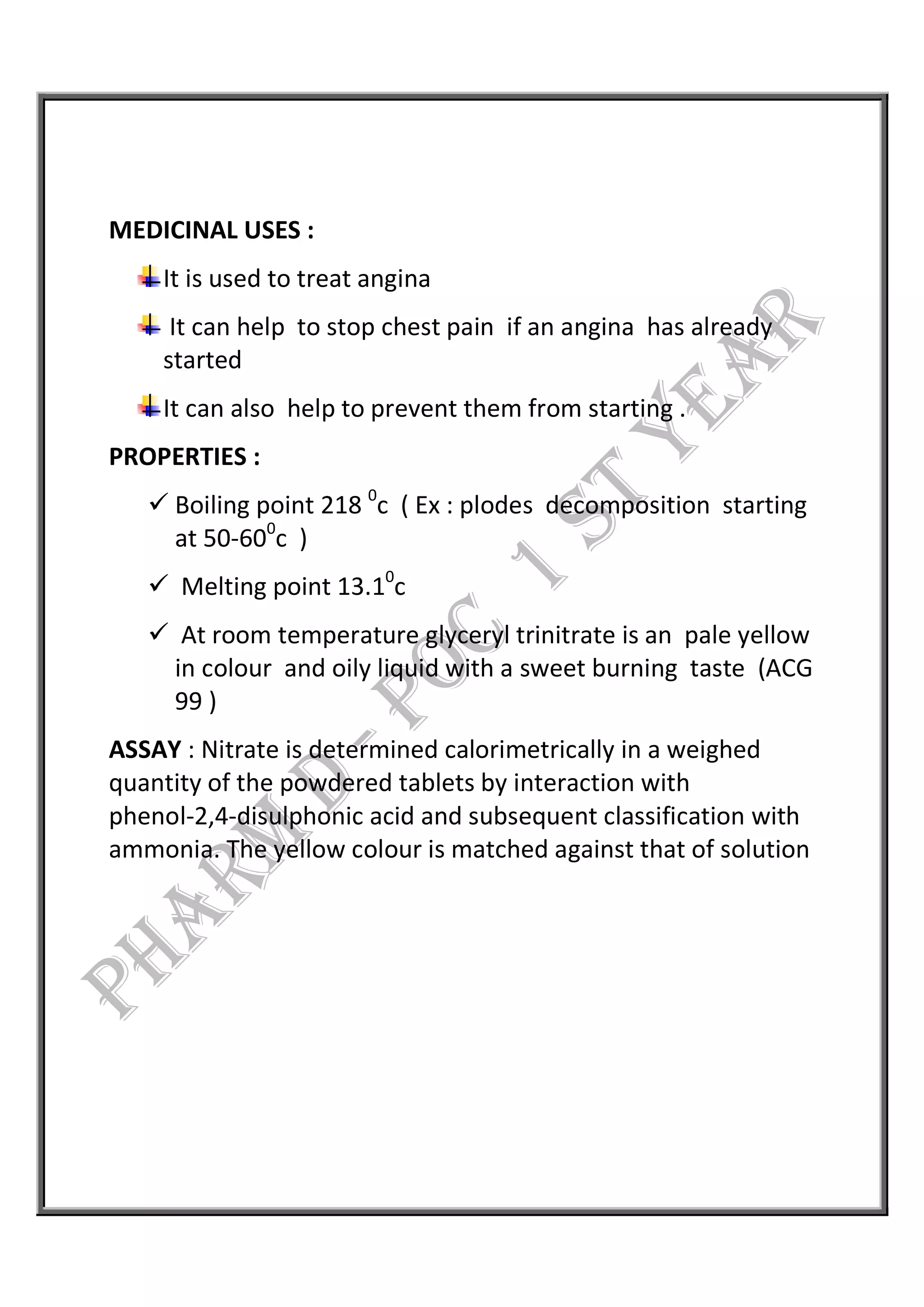 MEDICINAL USES :
It is used to treat angina
It can help to stop chest pain if an angina has already
started
It can also help to prevent them from starting .
PROPERTIES :
 Boiling point 218 0
c ( Ex : plodes decomposition starting
at 50-600
c )
 Melting point 13.10
c
 At room temperature glyceryl trinitrate is an pale yellow
in colour and oily liquid with a sweet burning taste (ACG
99 )
ASSAY : Nitrate is determined calorimetrically in a weighed
quantity of the powdered tablets by interaction with
phenol-2,4-disulphonic acid and subsequent classification with
ammonia. The yellow colour is matched against that of solution
 