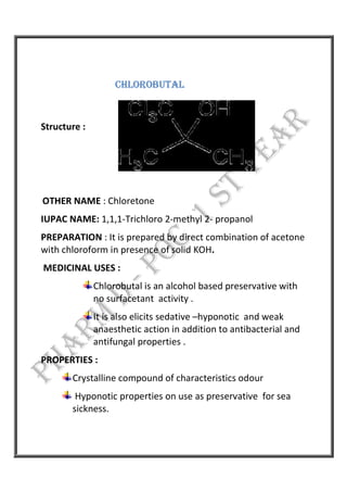 CHLOROBUTAL
Structure :
OTHER NAME : Chloretone
IUPAC NAME: 1,1,1-Trichloro 2-methyl 2- propanol
PREPARATION : It is prepared by direct combination of acetone
with chloroform in presence of solid KOH.
MEDICINAL USES :
Chlorobutal is an alcohol based preservative with
no surfacetant activity .
It is also elicits sedative –hyponotic and weak
anaesthetic action in addition to antibacterial and
antifungal properties .
PROPERTIES :
Crystalline compound of characteristics odour
Hyponotic properties on use as preservative for sea
sickness.
 
