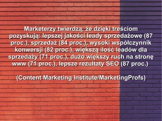 Marketerzy twierdzą, że dzięki treściomMarketerzy twierdzą, że dzięki treściom
pozyskują: lepszej jakości leady sprzedażowe (87pozyskują: lepszej jakości leady sprzedażowe (87
proc.), sprzedaż (84 proc.), wysoki współczynnikproc.), sprzedaż (84 proc.), wysoki współczynnik
konwersji (82 proc.), większą ilość leadów dlakonwersji (82 proc.), większą ilość leadów dla
sprzedaży (71 proc.), dużo większy ruch na stronęsprzedaży (71 proc.), dużo większy ruch na stronę
www (71 proc.), lepsze rezultaty SEO (87 proc.)www (71 proc.), lepsze rezultaty SEO (87 proc.)
(Content Marketing Institute/MarketingProfs)(Content Marketing Institute/MarketingProfs)
 