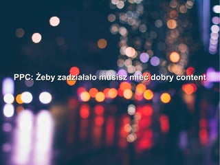 PPC: Żeby zadziałało musisz mieć dobry contentPPC: Żeby zadziałało musisz mieć dobry content
 