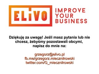 Dziękuję za uwagę! Jeśli masz pytania lub nieDziękuję za uwagę! Jeśli masz pytania lub nie
chcesz, żebyśmy pozostawali obcymi,chcesz, żebyśmy pozostawali obcymi,
napisz do mnie na:napisz do mnie na:
grzegorz@elivo.plgrzegorz@elivo.pl
fb.me/grzegorz.miecznikowskifb.me/grzegorz.miecznikowski
twitter.com/G_miecznikowskitwitter.com/G_miecznikowski
 